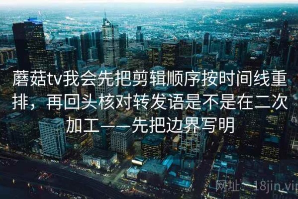 蘑菇tv我会先把剪辑顺序按时间线重排，再回头核对转发语是不是在二次加工——先把边界写明