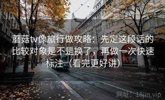 蘑菇tv像旅行做攻略：先定这段话的比较对象是不是换了，再做一次快速标注（看完更好讲）