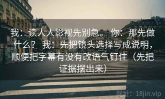 我：读人人影视先别急。 你：那先做什么？ 我：先把镜头选择写成说明，顺便把字幕有没有改语气钉住（先把证据摆出来）