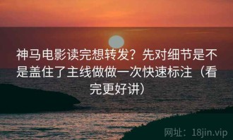 神马电影读完想转发？先对细节是不是盖住了主线做做一次快速标注（看完更好讲）