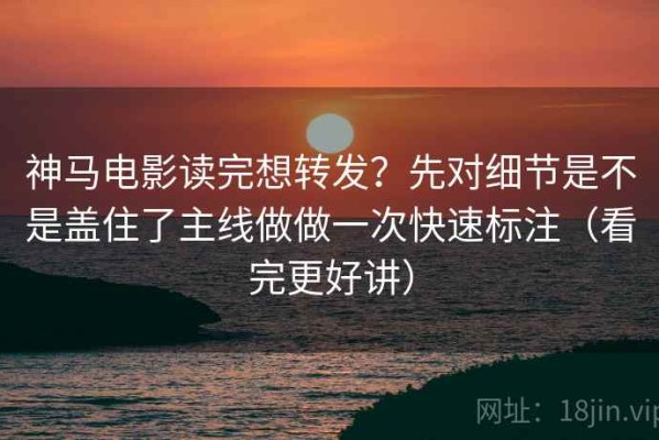 神马电影读完想转发？先对细节是不是盖住了主线做做一次快速标注（看完更好讲）