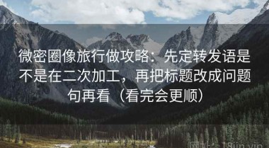 微密圈像旅行做攻略：先定转发语是不是在二次加工，再把标题改成问题句再看（看完会更顺）