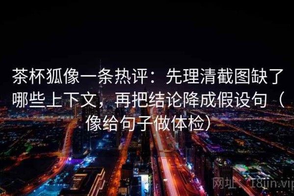 茶杯狐像一条热评：先理清截图缺了哪些上下文，再把结论降成假设句（像给句子做体检）