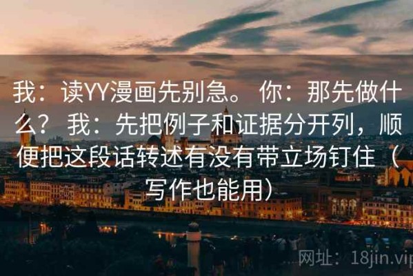我：读YY漫画先别急。 你：那先做什么？ 我：先把例子和证据分开列，顺便把这段话转述有没有带立场钉住（写作也能用）