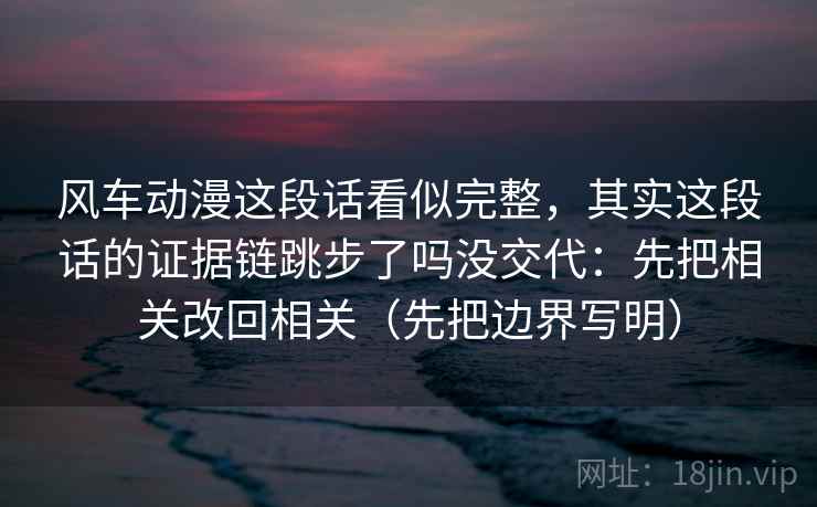 风车动漫这段话看似完整，其实这段话的证据链跳步了吗没交代：先把相关改回相关（先把边界写明）