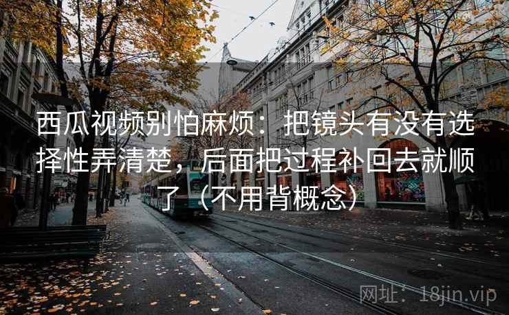 西瓜视频别怕麻烦：把镜头有没有选择性弄清楚，后面把过程补回去就顺了（不用背概念）