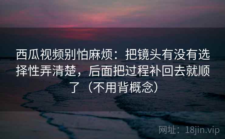 西瓜视频别怕麻烦：把镜头有没有选择性弄清楚，后面把过程补回去就顺了（不用背概念）
