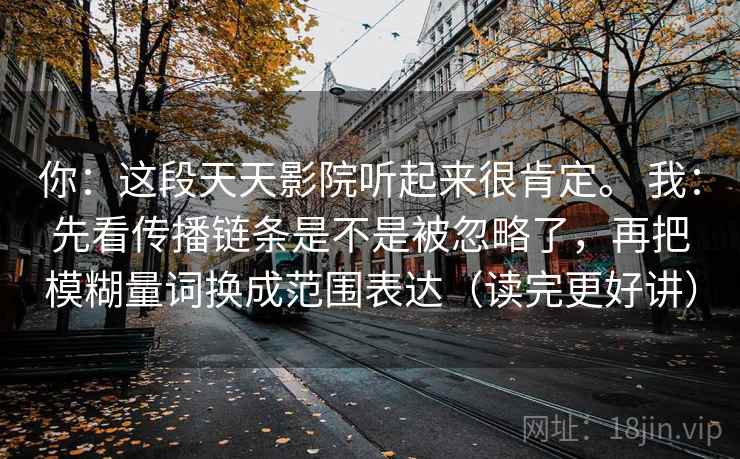 你：这段天天影院听起来很肯定。 我：先看传播链条是不是被忽略了，再把模糊量词换成范围表达（读完更好讲）