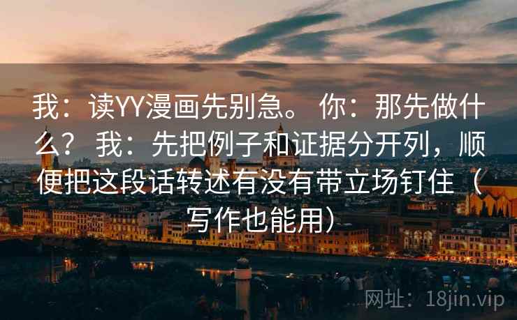 我：读YY漫画先别急。 你：那先做什么？ 我：先把例子和证据分开列，顺便把这段话转述有没有带立场钉住（写作也能用）