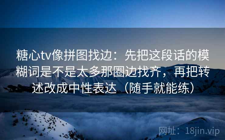 糖心tv像拼图找边:先把这段话的模糊词是不是太多那圈边找齐,再把转述改成中性表达(随手就能练) 糖心tv像拼图找边:先把这段话的模糊词是不是太多那圈边找齐,再把转述改成中性表达(随手就能练)