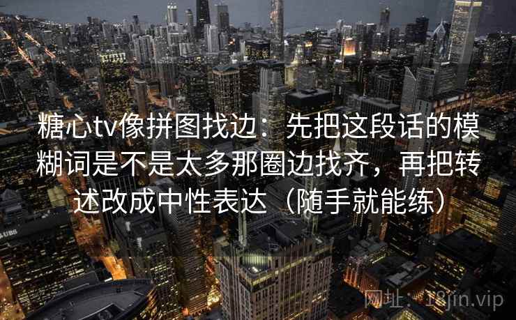 糖心tv像拼图找边:先把这段话的模糊词是不是太多那圈边找齐,再把转述改成中性表达(随手就能练) 糖心tv像拼图找边:先把这段话的模糊词是不是太多那圈边找齐,再把转述改成中性表达(随手就能练)