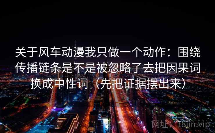 关于风车动漫我只做一个动作:围绕传播链条是不是被忽略了去把因果词换成中性词(先把证据摆出来) 关于风车动漫我只做一个动作:围绕传播链条是不是被忽略了去把因果词换成中性词(先把证据摆出来)
