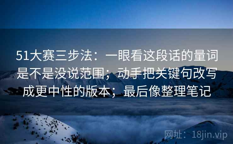 51大赛三步法:一眼看这段话的量词是不是没说范围;动手把关键句改写成更中性的版本;最后像整理笔记 51大赛三步法:一眼看这段话的量词是不是没说范围;动手把关键句改写成更中性的版本;最后像整理笔记