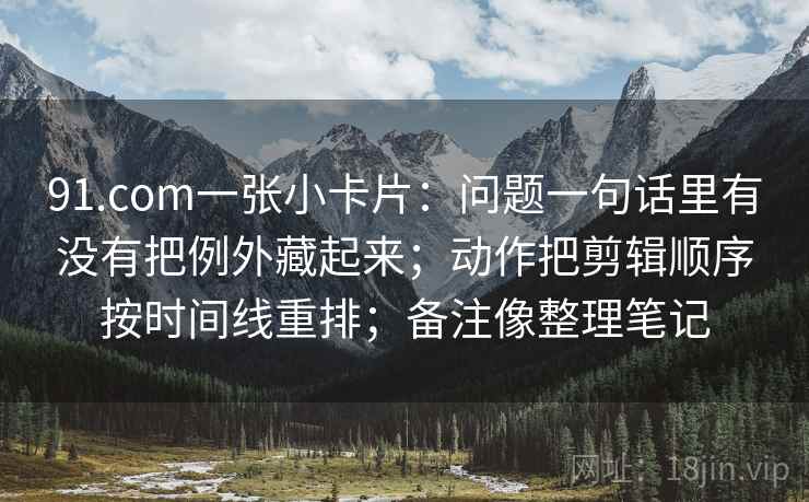 91.com一张小卡片：问题一句话里有没有把例外藏起来；动作把剪辑顺序按时间线重排；备注像整理笔记