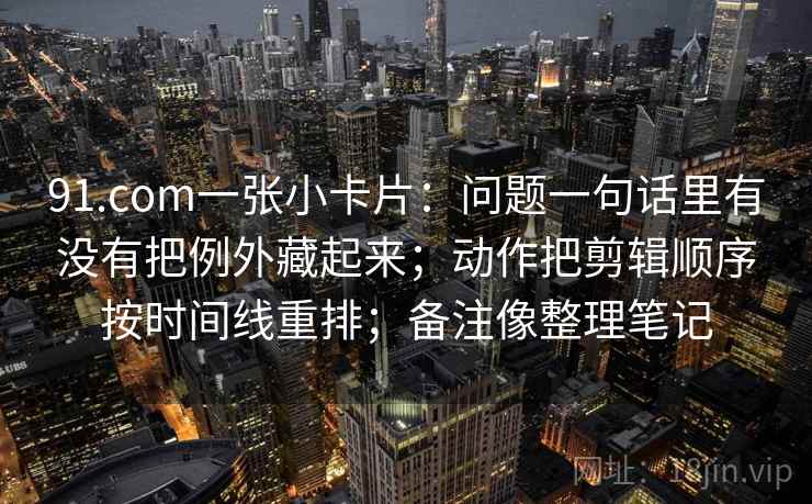 91.com一张小卡片：问题一句话里有没有把例外藏起来；动作把剪辑顺序按时间线重排；备注像整理笔记
