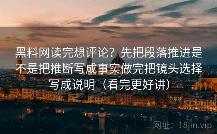 黑料网读完想评论？先把段落推进是不是把推断写成事实做完把镜头选择写成说明（看完更好讲）