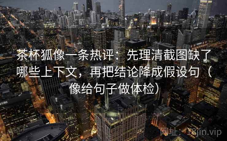 茶杯狐像一条热评：先理清截图缺了哪些上下文，再把结论降成假设句（像给句子做体检）