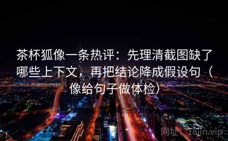 茶杯狐像一条热评：先理清截图缺了哪些上下文，再把结论降成假设句（像给句子做体检）