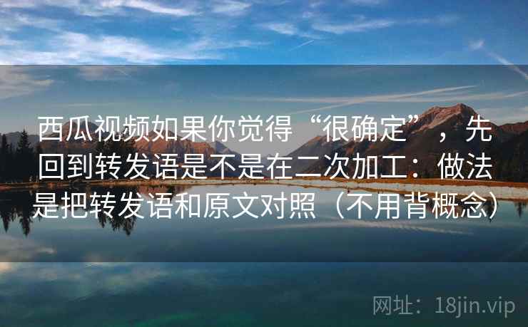 西瓜视频如果你觉得“很确定”，先回到转发语是不是在二次加工：做法是把转发语和原文对照（不用背概念）