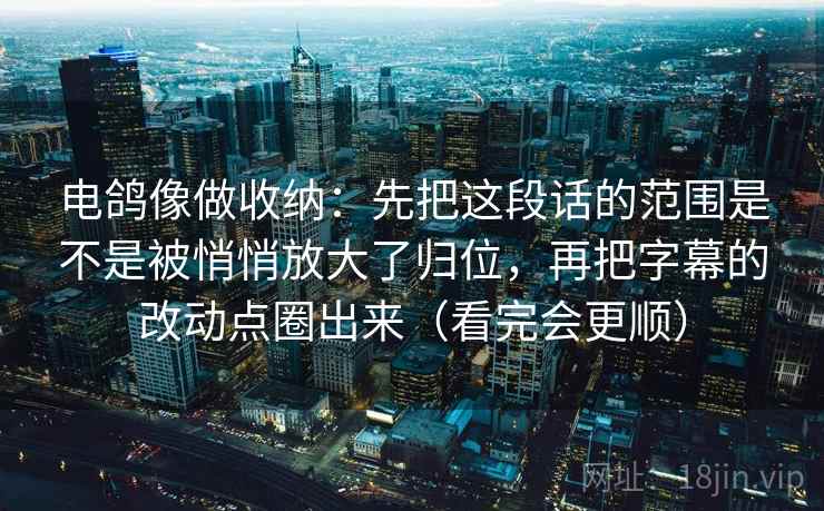 电鸽像做收纳:先把这段话的范围是不是被悄悄放大了归位,再把字幕的改动点圈出来(看完会更顺) 电鸽像做收纳:先把这段话的范围是不是被悄悄放大了归位,再把字幕的改动点圈出来(看完会更顺)