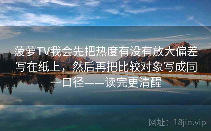 菠萝TV我会先把热度有没有放大偏差写在纸上,然后再把比较对象写成同一口径——读完更清醒 菠萝TV我会先把热度有没有放大偏差写在纸上,然后再把比较对象写成同一口径——读完更清醒
