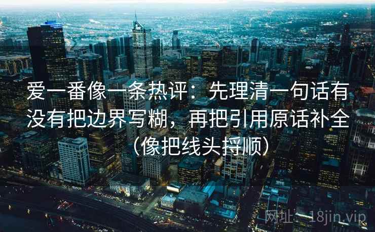 爱一番像一条热评:先理清一句话有没有把边界写糊,再把引用原话补全(像把线头捋顺) 爱一番像一条热评:先理清一句话有没有把边界写糊,再把引用原话补全(像把线头捋顺)
