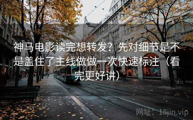 神马电影读完想转发？先对细节是不是盖住了主线做做一次快速标注（看完更好讲）