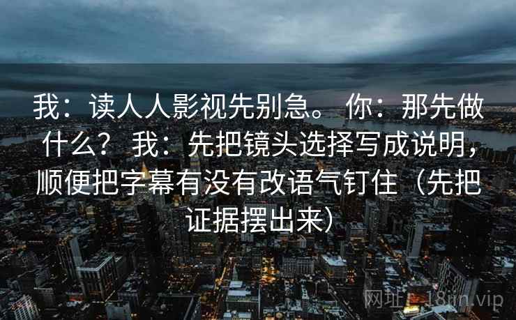 我：读人人影视先别急。 你：那先做什么？ 我：先把镜头选择写成说明，顺便把字幕有没有改语气钉住（先把证据摆出来）