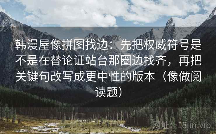 韩漫屋像拼图找边:先把权威符号是不是在替论证站台那圈边找齐,再把关键句改写成更中性的版本(像做阅读题) 韩漫屋像拼图找边:先把权威符号是不是在替论证站台那圈边找齐,再把关键句改写成更中性的版本(像做阅读题)