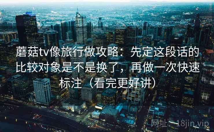 蘑菇tv像旅行做攻略：先定这段话的比较对象是不是换了，再做一次快速标注（看完更好讲）