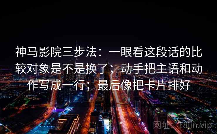 神马影院三步法:一眼看这段话的比较对象是不是换了;动手把主语和动作写成一行;最后像把卡片排好 神马影院三步法:一眼看这段话的比较对象是不是换了;动手把主语和动作写成一行;最后像把卡片排好