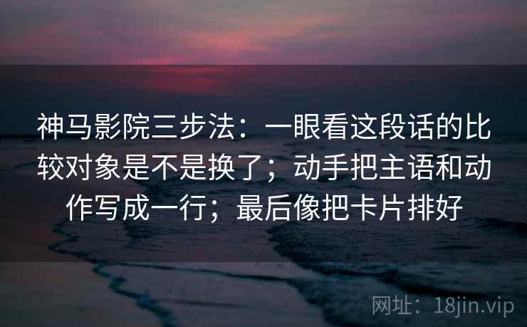 神马影院三步法:一眼看这段话的比较对象是不是换了;动手把主语和动作写成一行;最后像把卡片排好 神马影院三步法:一眼看这段话的比较对象是不是换了;动手把主语和动作写成一行;最后像把卡片排好