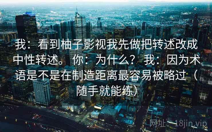 我:看到柚子影视我先做把转述改成中性转述。 你:为什么? 我:因为术语是不是在制造距离最容易被略过(随手就能练) 我:看到柚子影视我先做把转述改成中性转述。 你:为什么? 我:因为术语是不是在制造距离最容易被略过(随手就能练)